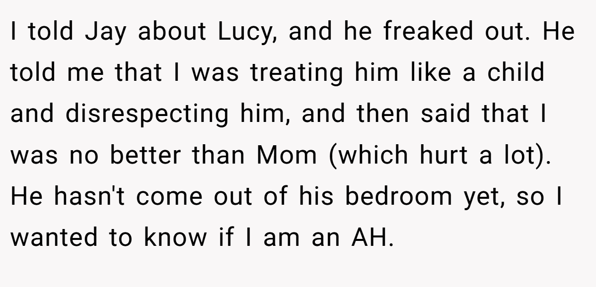 I told Jay about Lucy, and he freaked out. He told me that I was treating him like a child and disrespecting him, and then said that I was no better than Mom (which hurt a lot). He hasn't come out of his bedroom yet, so I wanted to know if I am an AH.