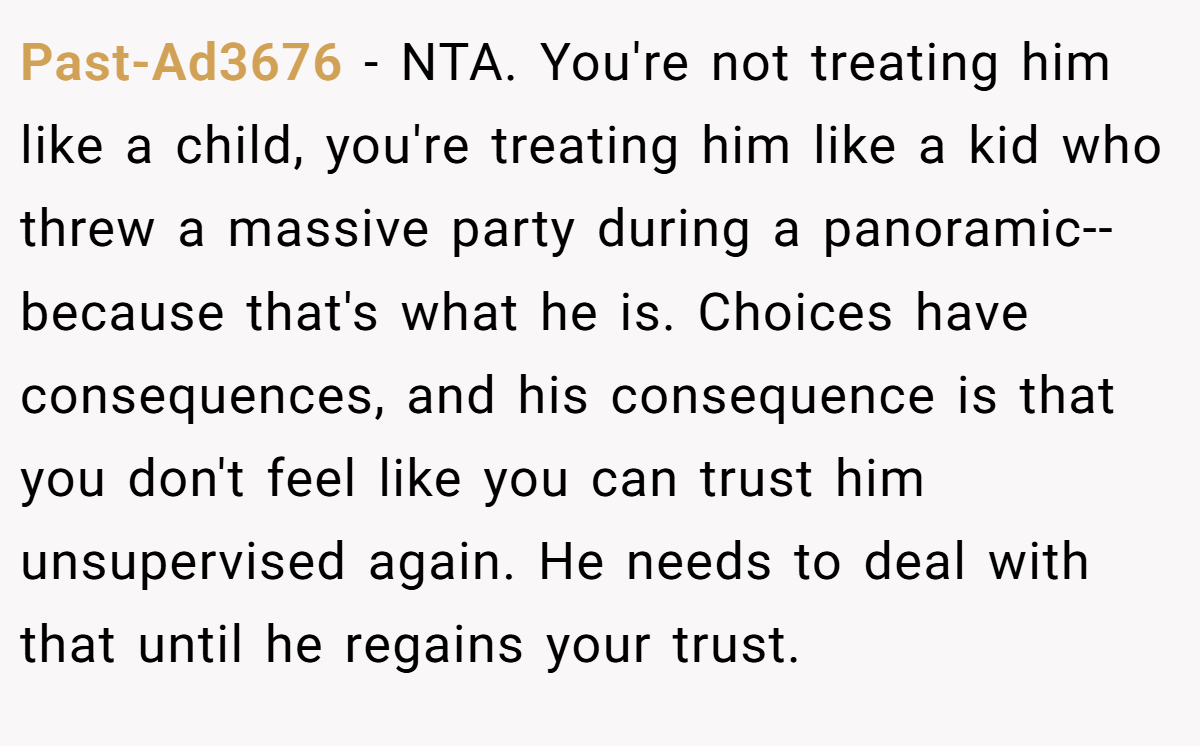 Past-Ad3676 - NTA. You're not treating him like a child, you're treating him like a kid who threw a massive party during a panoramic--because that's what he is. Choices have consequences, and his consequence is that you don't feel like you can trust him unsupervised again. He needs to deal with that until he regains your trust.