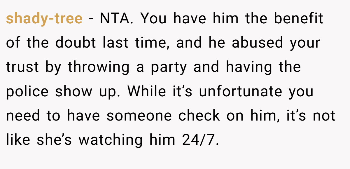 shady-tree - NTA. You have him the benefit of the doubt last time, and he abused your trust by throwing a party and having the police show up. While it’s unfortunate you need to have someone check on him, it’s not like she’s watching him 24/7.