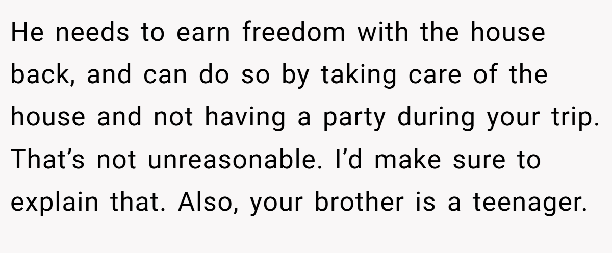 He needs to earn freedom with the house back, and can do so by taking care of the house and not having a party during your trip. That’s not unreasonable. I’d make sure to explain that. Also, your brother is a teenager.