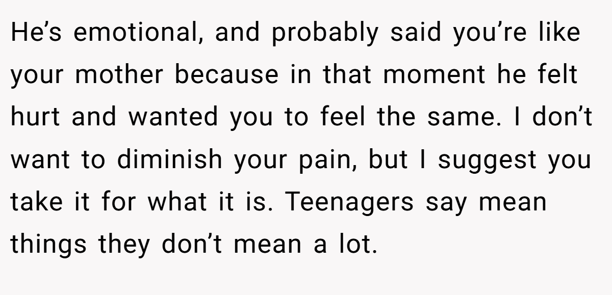 He’s emotional, and probably said you’re like your mother because in that moment he felt hurt and wanted you to feel the same. I don’t want to diminish your pain, but I suggest you take it for what it is. Teenagers say mean things they don’t mean a lot.