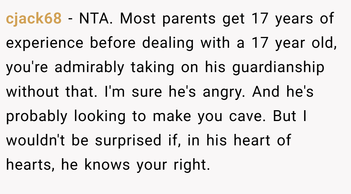 cjack68 - NTA. Most parents get 17 years of experience before dealing with a 17 year old, you're admirably taking on his guardianship without that. I'm sure he's angry. And he's probably looking to make you cave. But I wouldn't be surprised if, in his heart of hearts, he knows your right.