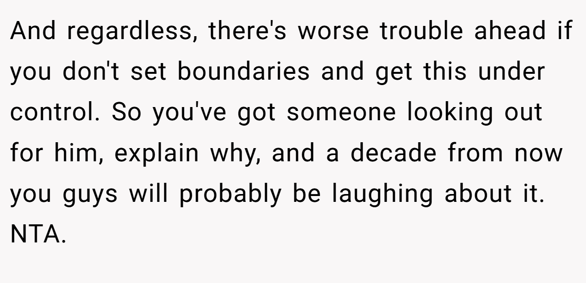 And regardless, there's worse trouble ahead if you don't set boundaries and get this under control. So you've got someone looking out for him, explain why, and a decade from now you guys will probably be laughing about it. NTA.