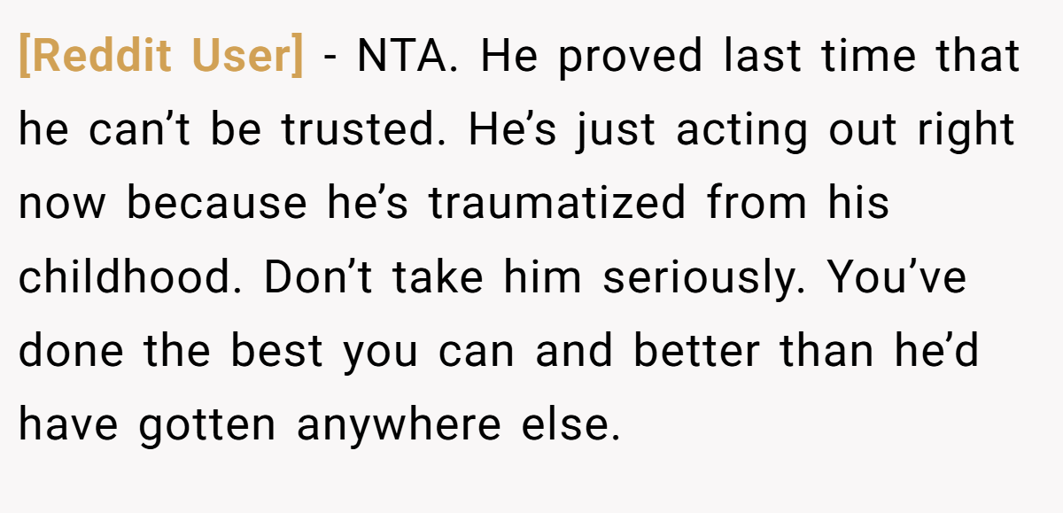 [Reddit User] - NTA. He proved last time that he can’t be trusted. He’s just acting out right now because he’s traumatized from his childhood. Don’t take him seriously. You’ve done the best you can and better than he’d have gotten anywhere else.