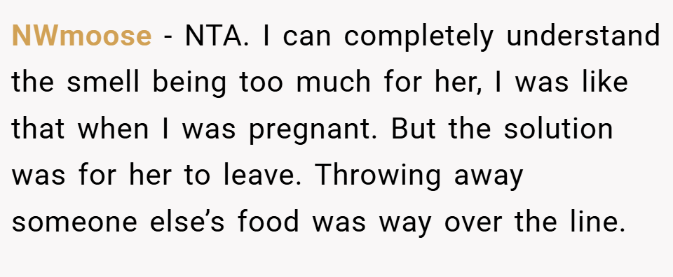 NWmoose − NTA. I can completely understand the smell being too much for her, I was like that when I was pregnant. But the solution was for her to leave. Throwing away someone else’s food was way over the line.
