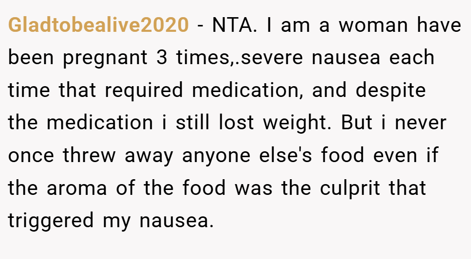 Gladtobealive2020 − NTA. I am a woman have been pregnant 3 times,.severe nausea each time that required medication, and despite the medication i still lost weight. But i never once threw away anyone else's food even if the aroma of the food was the culprit that triggered my nausea.