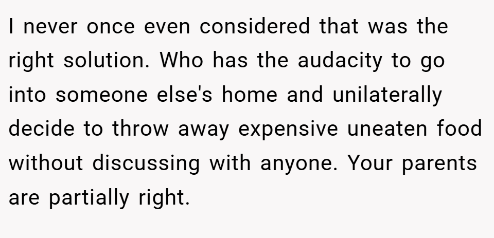 I never once even considered that was the right solution. Who has the audacity to go into someone else's home and unilaterally decide to throw away expensive uneaten food without discussing with anyone. Your parents are partially right.