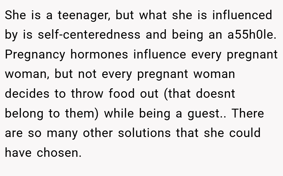 She is a teenager, but what she is influenced by is self-centeredness and being an a55h0le. Pregnancy hormones influence every pregnant woman, but not every pregnant woman decides to throw food out (that doesnt belong to them) while being a guest.. There are so many other solutions that she could have chosen.
