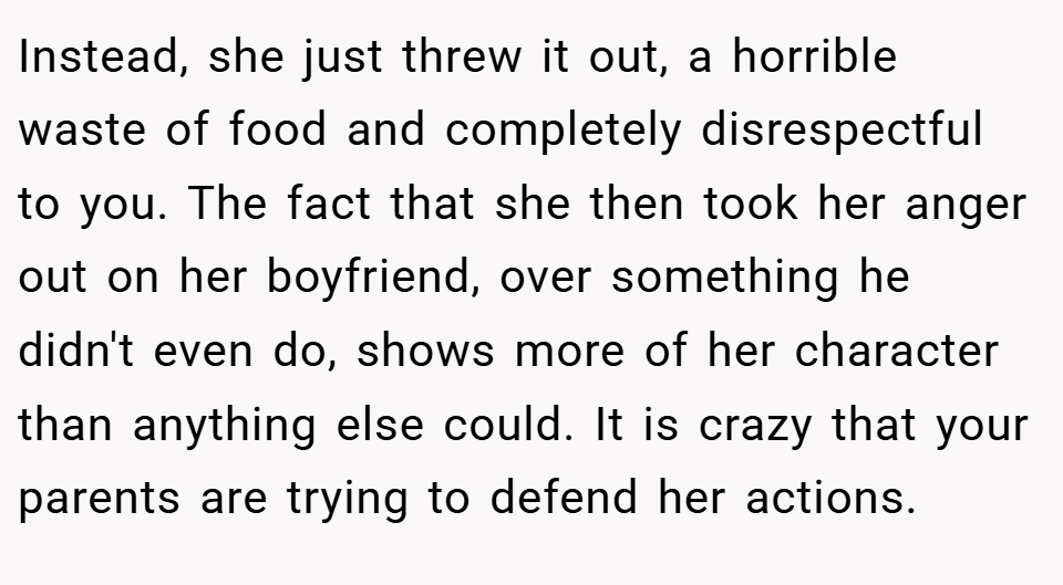 Instead, she just threw it out, a horrible waste of food and completely disrespectful to you. The fact that she then took her anger out on her boyfriend, over something he didn't even do, shows more of her character than anything else could. It is crazy that your parents are trying to defend her actions.