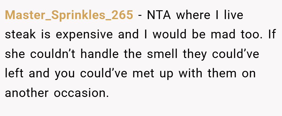 Master_Sprinkles_265 − NTA where I live steak is expensive and I would be mad too. If she couldn’t handle the smell they could’ve left and you could’ve met up with them on another occasion.