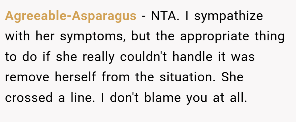 Agreeable-Asparagus − NTA. I sympathize with her symptoms, but the appropriate thing to do if she really couldn't handle it was remove herself from the situation. She crossed a line. I don't blame you at all.