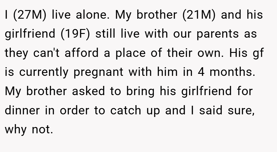 I (27M) live alone. My brother (21M) and his girlfriend (19F) still live with our parents as they can't afford a place of their own. His gf is currently pregnant with him in 4 months. My brother asked to bring his girlfriend for dinner in order to catch up and I said sure, why not.