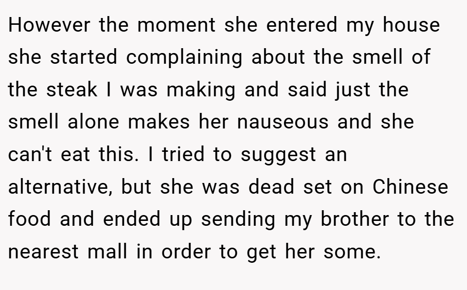 However the moment she entered my house she started complaining about the smell of the steak I was making and said just the smell alone makes her nauseous and she can't eat this. I tried to suggest an alternative, but she was dead set on Chinese food and ended up sending my brother to the nearest mall in order to get her some.