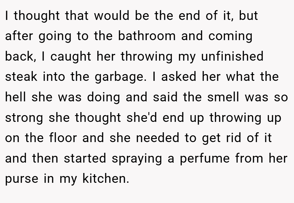 I thought that would be the end of it, but after going to the bathroom and coming back, I caught her throwing my unfinished steak into the garbage. I asked her what the hell she was doing and said the smell was so strong she thought she'd end up throwing up on the floor and she needed to get rid of it and then started spraying a perfume from her purse in my kitchen.