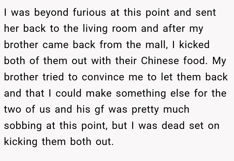I was beyond furious at this point and sent her back to the living room and after my brother came back from the mall, I kicked both of them out with their Chinese food. My brother tried to convince me to let them back and that I could make something else for the two of us and his gf was pretty much sobbing at this point, but I was dead set on kicking them both out.