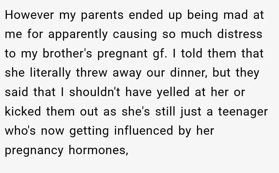 However my parents ended up being mad at me for apparently causing so much distress to my brother's pregnant gf. I told them that she literally threw away our dinner, but they said that I shouldn't have yelled at her or kicked them out as she's still just a teenager who's now getting influenced by her pregnancy hormones,