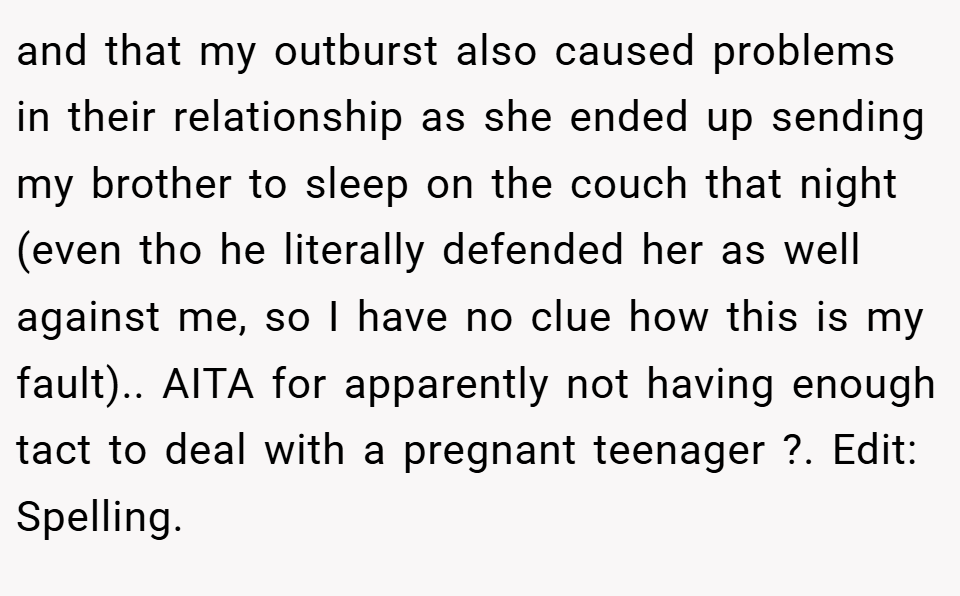 and that my outburst also caused problems in their relationship as she ended up sending my brother to sleep on the couch that night (even tho he literally defended her as well against me, so I have no clue how this is my fault).. AITA for apparently not having enough tact to deal with a pregnant teenager ?. Edit: Spelling.