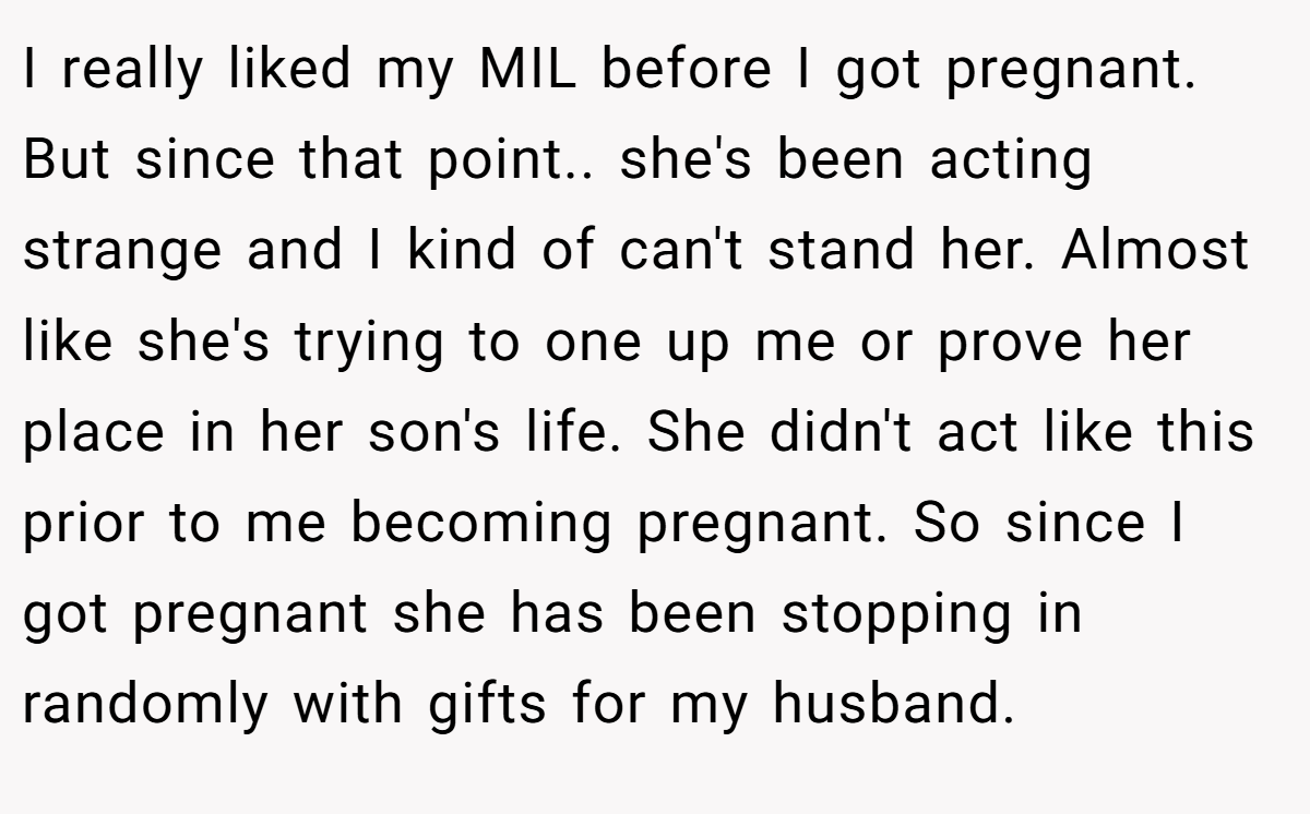 I really liked my MIL before I got pregnant. But since that point.. she's been acting strange and I kind of can't stand her. Almost like she's trying to one up me or prove her place in her son's life. She didn't act like this prior to me becoming pregnant. So since I got pregnant she has been stopping in randomly with gifts for my husband.
