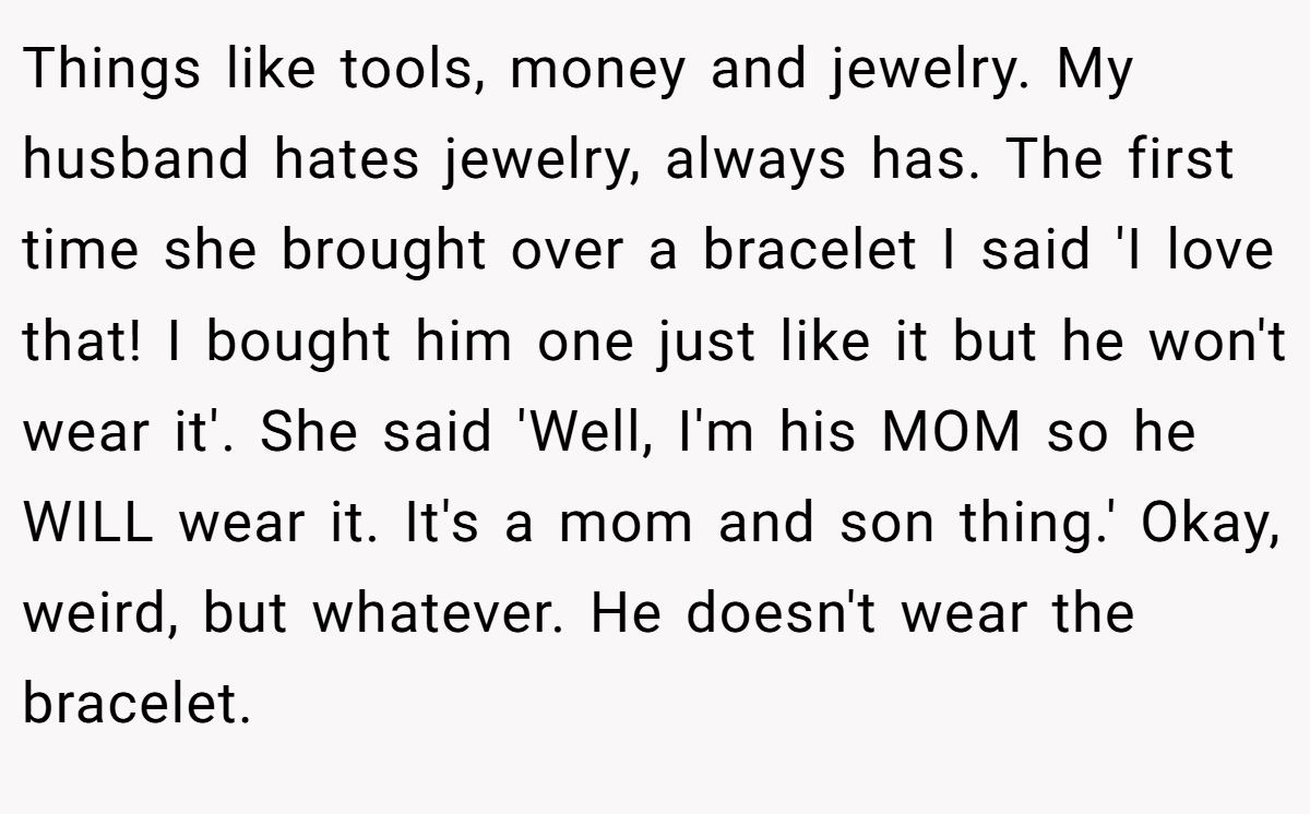 Things like tools, money and jewelry. My husband hates jewelry, always has. The first time she brought over a bracelet I said 'I love that! I bought him one just like it but he won't wear it'. She said 'Well, I'm his MOM so he WILL wear it. It's a mom and son thing.' Okay, weird, but whatever. He doesn't wear the bracelet.
