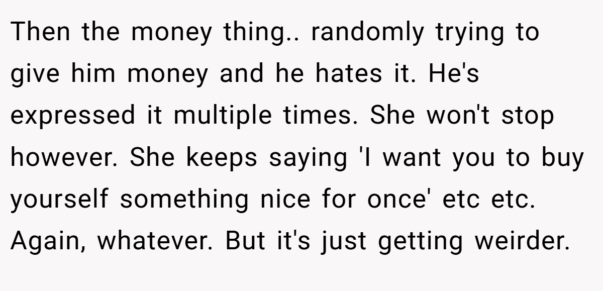 Then the money thing.. randomly trying to give him money and he hates it. He's expressed it multiple times. She won't stop however. She keeps saying 'I want you to buy yourself something nice for once' etc etc. Again, whatever. But it's just getting weirder.