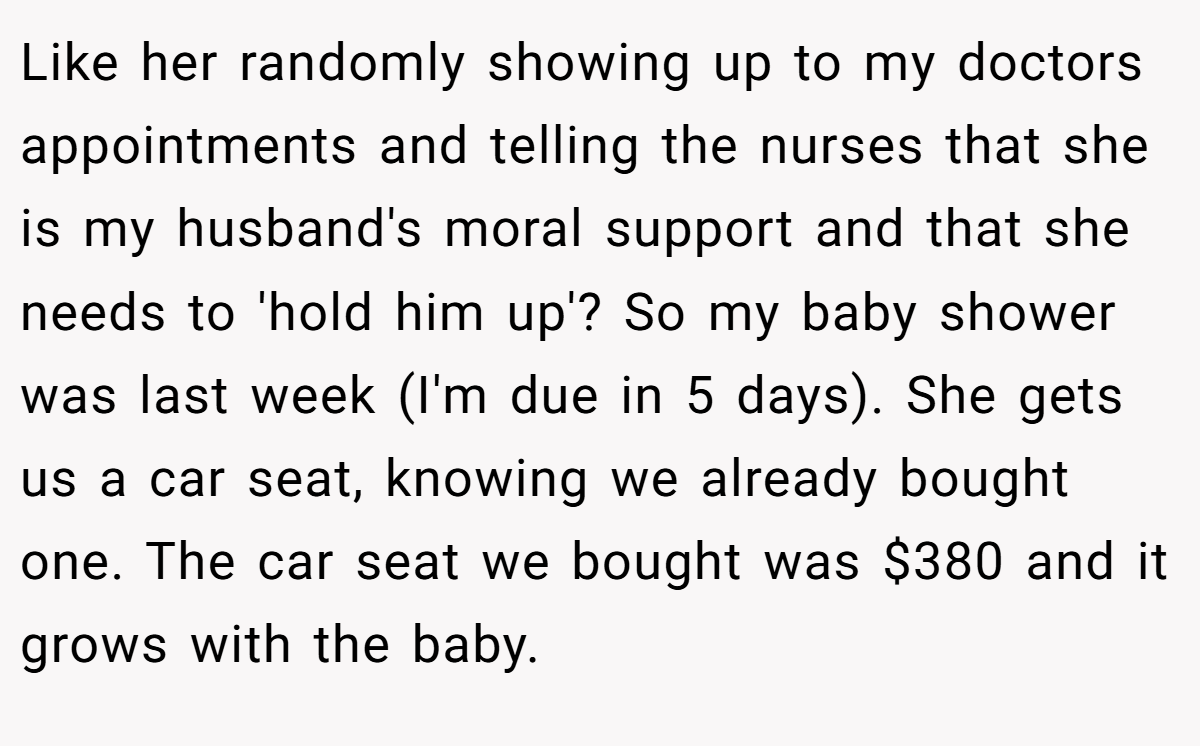 Like her randomly showing up to my doctors appointments and telling the nurses that she is my husband's moral support and that she needs to 'hold him up'? So my baby shower was last week (I'm due in 5 days). She gets us a car seat, knowing we already bought one. The car seat we bought was $380 and it grows with the baby.
