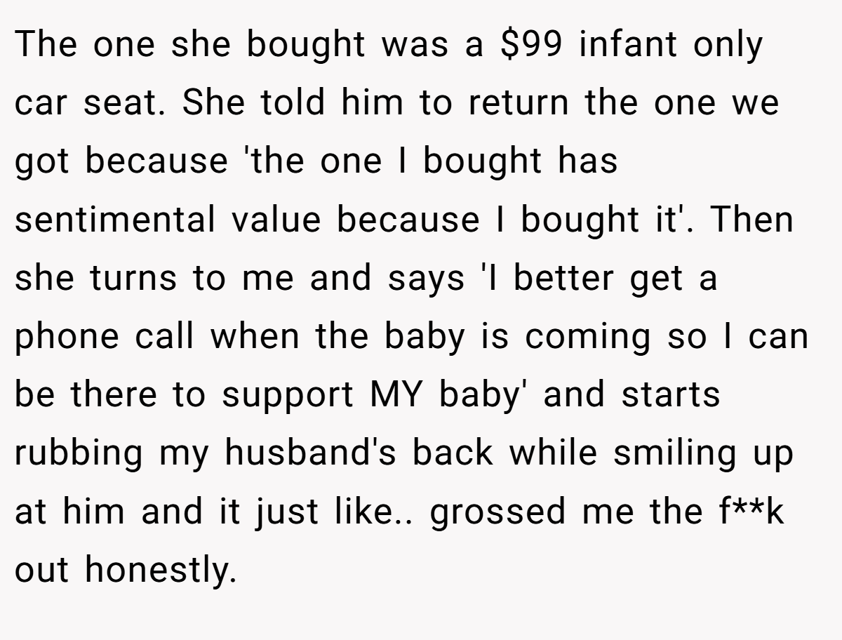 The one she bought was a $99 infant only car seat. She told him to return the one we got because 'the one I bought has sentimental value because I bought it'. Then she turns to me and says 'I better get a phone call when the baby is coming so I can be there to support MY baby' and starts rubbing my husband's back while smiling up at him and it just like.. grossed me the f**k out honestly.