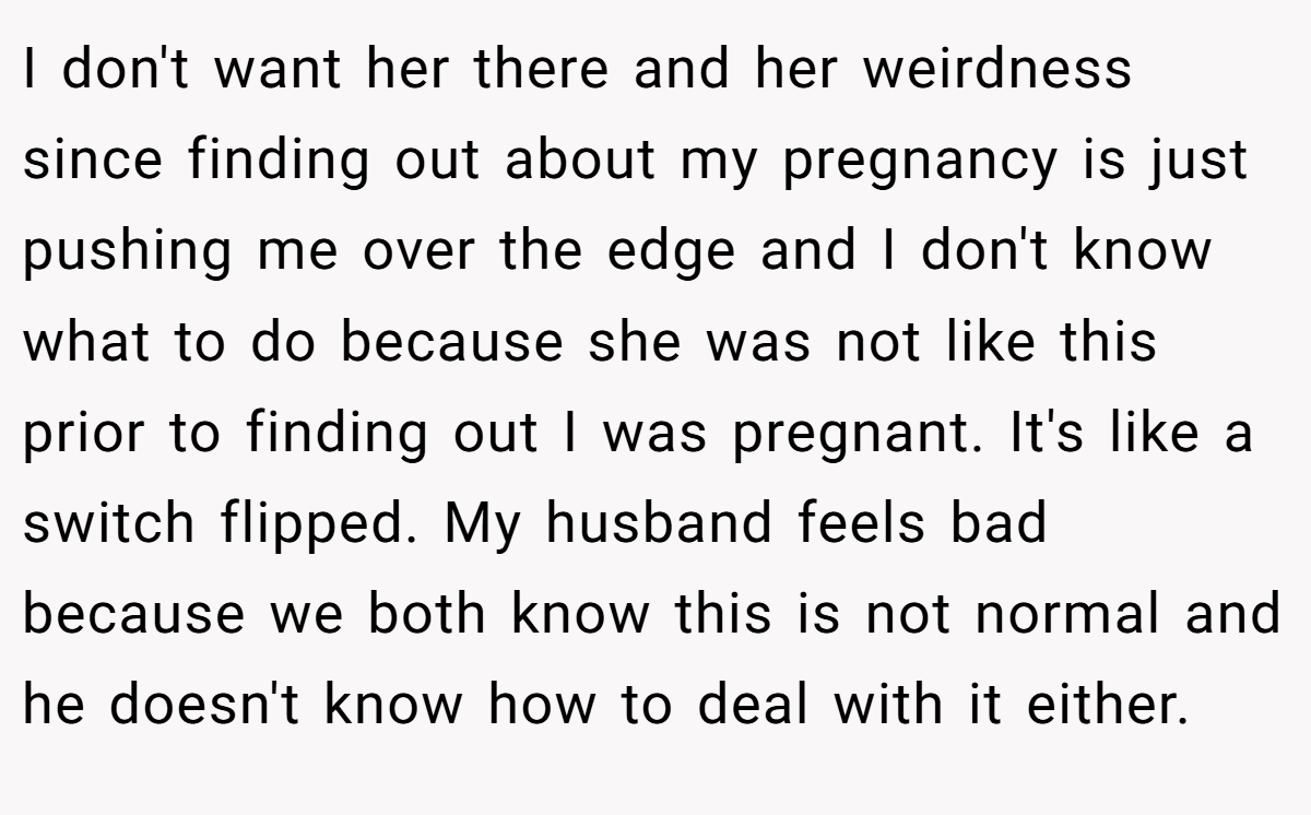 I don't want her there and her weirdness since finding out about my pregnancy is just pushing me over the edge and I don't know what to do because she was not like this prior to finding out I was pregnant. It's like a switch flipped. My husband feels bad because we both know this is not normal and he doesn't know how to deal with it either.