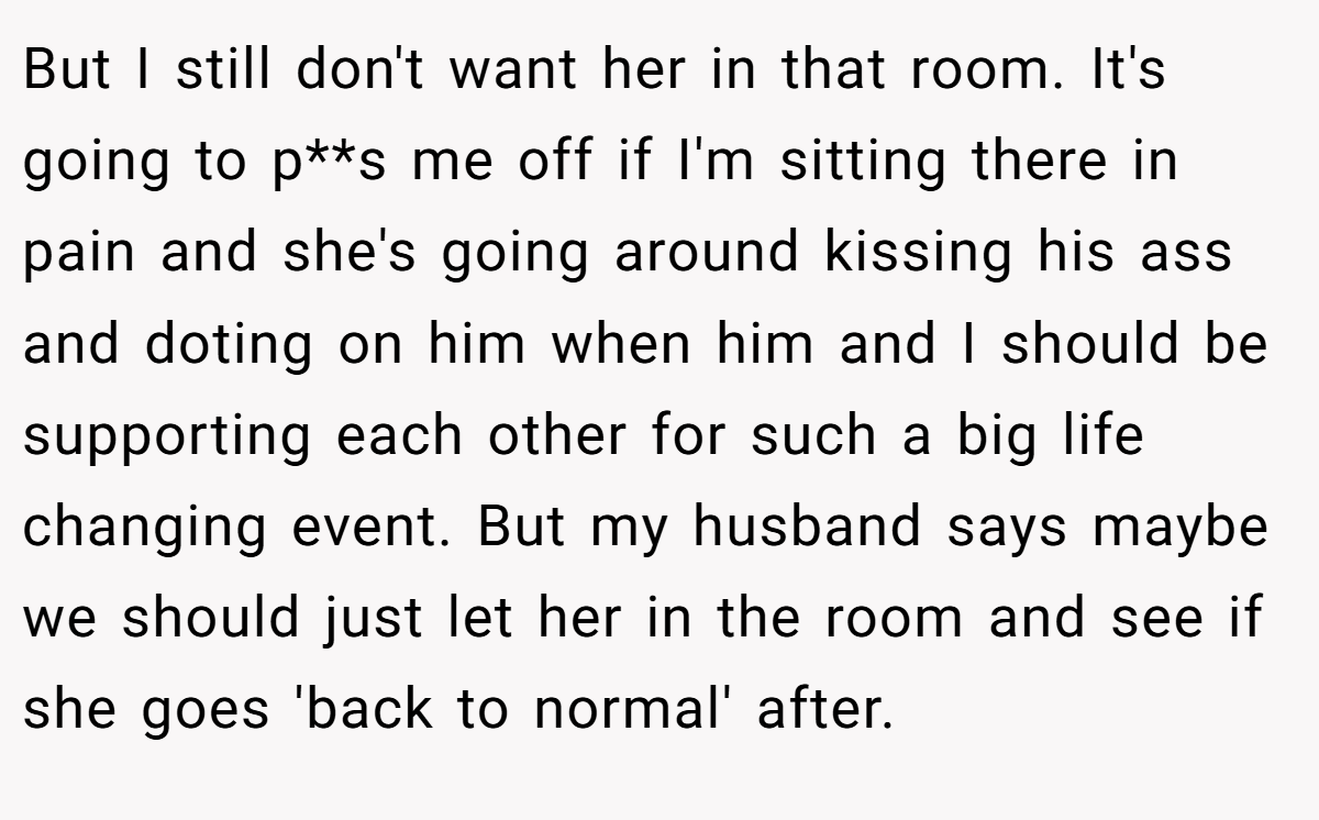 But I still don't want her in that room. It's going to p**s me off if I'm sitting there in pain and she's going around kissing his ass and doting on him when him and I should be supporting each other for such a big life changing event. But my husband says maybe we should just let her in the room and see if she goes 'back to normal' after.