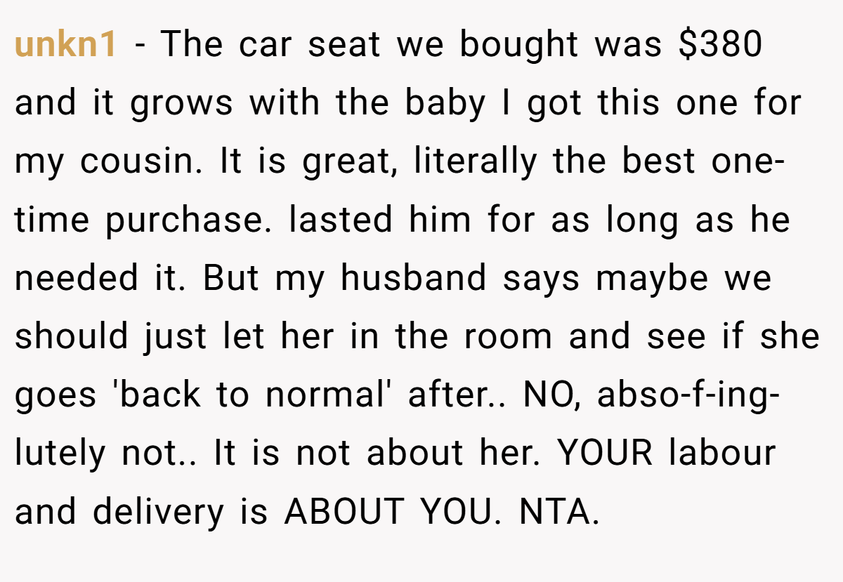 unkn1 − The car seat we bought was $380 and it grows with the baby I got this one for my cousin. It is great, literally the best one-time purchase. lasted him for as long as he needed it. But my husband says maybe we should just let her in the room and see if she goes 'back to normal' after.. NO, abso-f-ing-lutely not.. It is not about her. YOUR labour and delivery is ABOUT YOU. NTA.