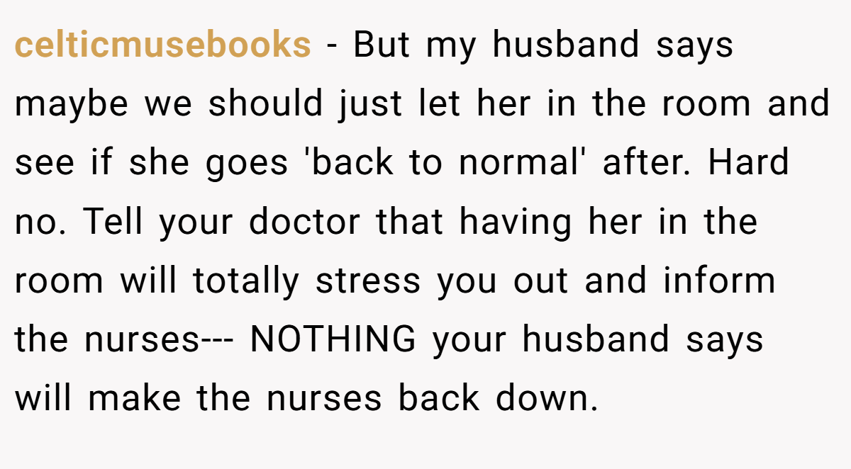 celticmusebooks − But my husband says maybe we should just let her in the room and see if she goes 'back to normal' after. Hard no. Tell your doctor that having her in the room will totally stress you out and inform the nurses--- NOTHING your husband says will make the nurses back down.
