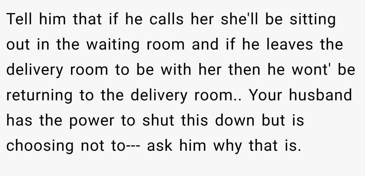 Tell him that if he calls her she'll be sitting out in the waiting room and if he leaves the delivery room to be with her then he wont' be returning to the delivery room.. Your husband has the power to shut this down but is choosing not to--- ask him why that is.