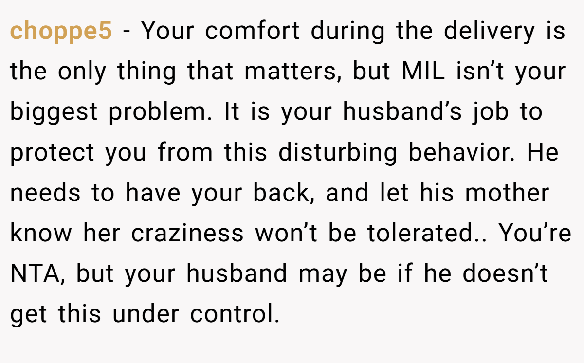 choppe5 − Your comfort during the delivery is the only thing that matters, but MIL isn’t your biggest problem. It is your husband’s job to protect you from this disturbing behavior. He needs to have your back, and let his mother know her craziness won’t be tolerated.. You’re NTA, but your husband may be if he doesn’t get this under control.