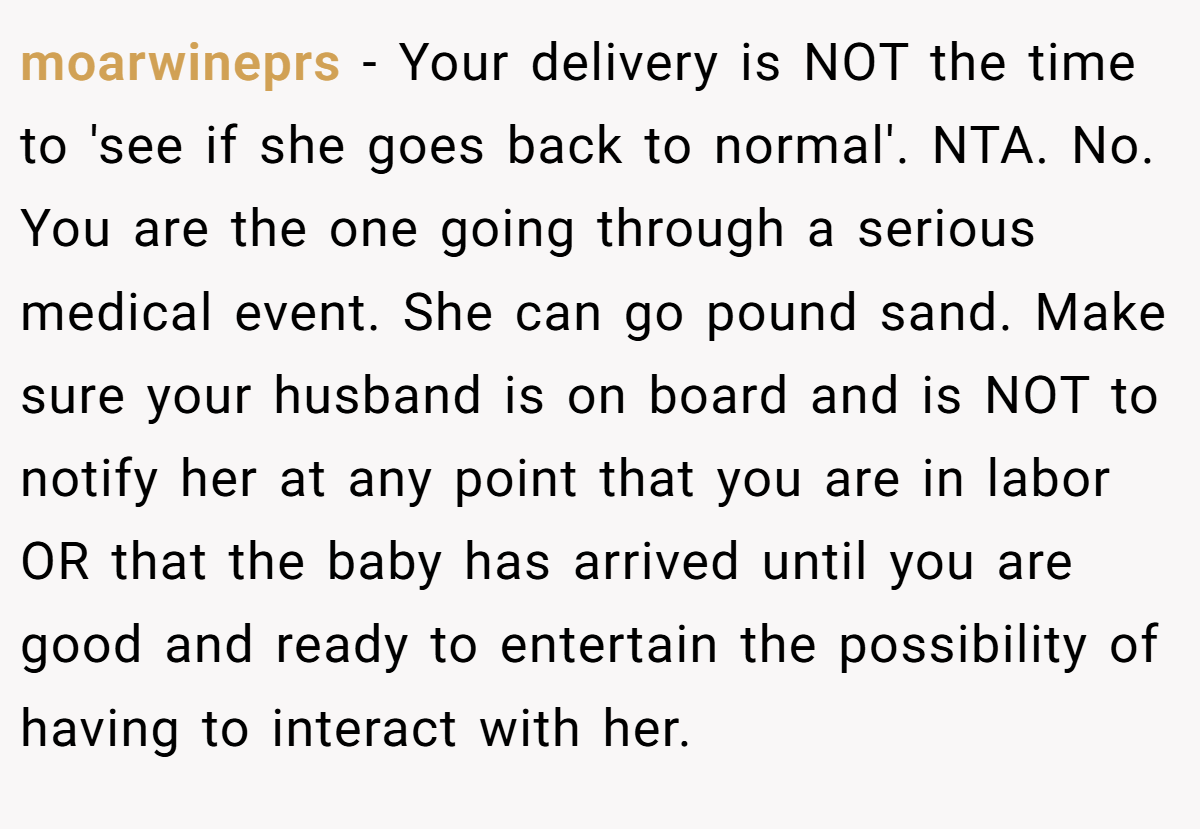 moarwineprs − Your delivery is NOT the time to 'see if she goes back to normal'. NTA. No. You are the one going through a serious medical event. She can go pound sand. Make sure your husband is on board and is NOT to notify her at any point that you are in labor OR that the baby has arrived until you are good and ready to entertain the possibility of having to interact with her.