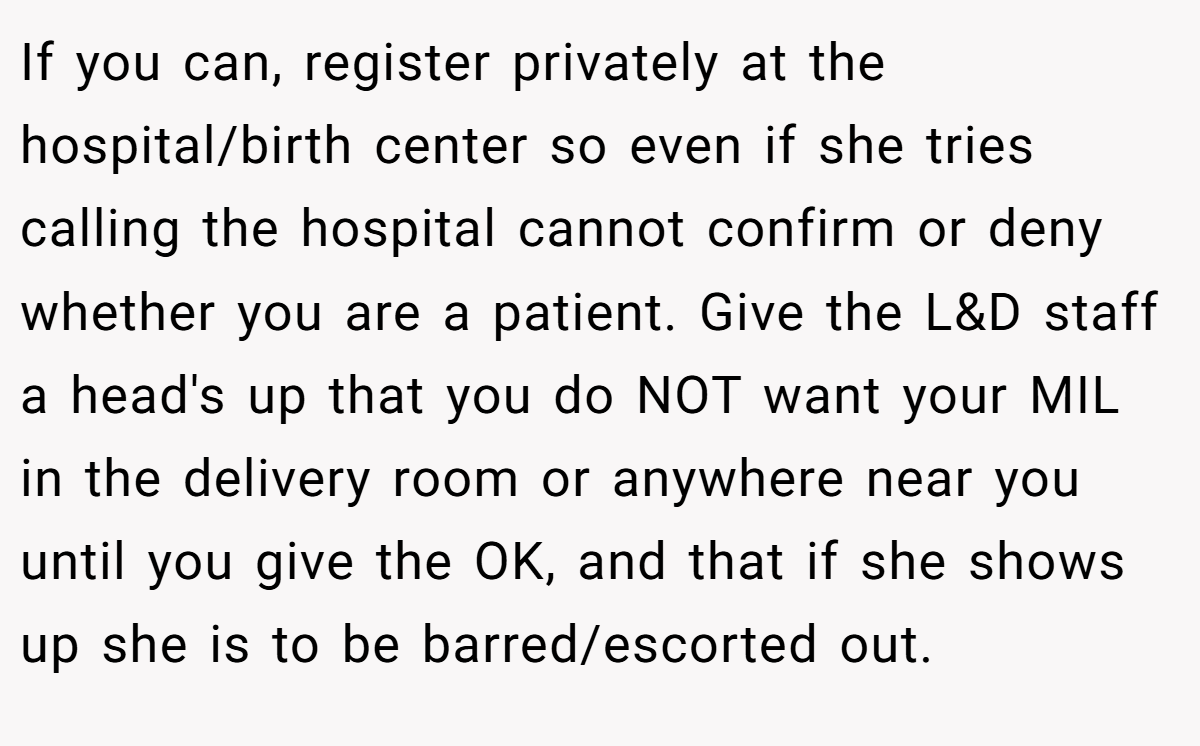 If you can, register privately at the hospital/birth center so even if she tries calling the hospital cannot confirm or deny whether you are a patient. Give the L&D staff a head's up that you do NOT want your MIL in the delivery room or anywhere near you until you give the OK, and that if she shows up she is to be barred/escorted out.