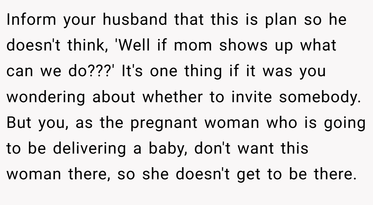 Inform your husband that this is plan so he doesn't think, 'Well if mom shows up what can we do???' It's one thing if it was you wondering about whether to invite somebody. But you, as the pregnant woman who is going to be delivering a baby, don't want this woman there, so she doesn't get to be there.