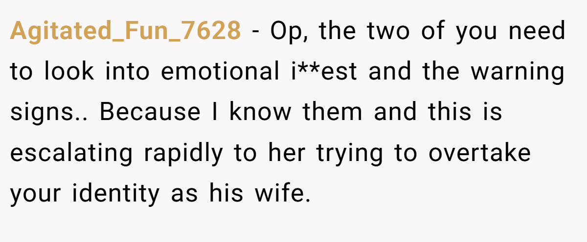 Agitated_Fun_7628 − Op, the two of you need to look into emotional i**est and the warning signs.. Because I know them and this is escalating rapidly to her trying to overtake your identity as his wife.