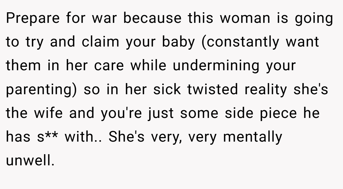 Prepare for war because this woman is going to try and claim your baby (constantly want them in her care while undermining your parenting) so in her sick twisted reality she's the wife and you're just some side piece he has s** with.. She's very, very mentally unwell.