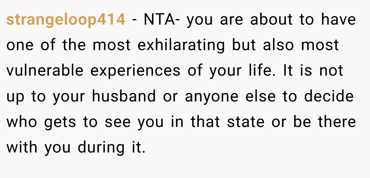 strangeloop414 − NTA- you are about to have one of the most exhilarating but also most vulnerable experiences of your life. It is not up to your husband or anyone else to decide who gets to see you in that state or be there with you during it.