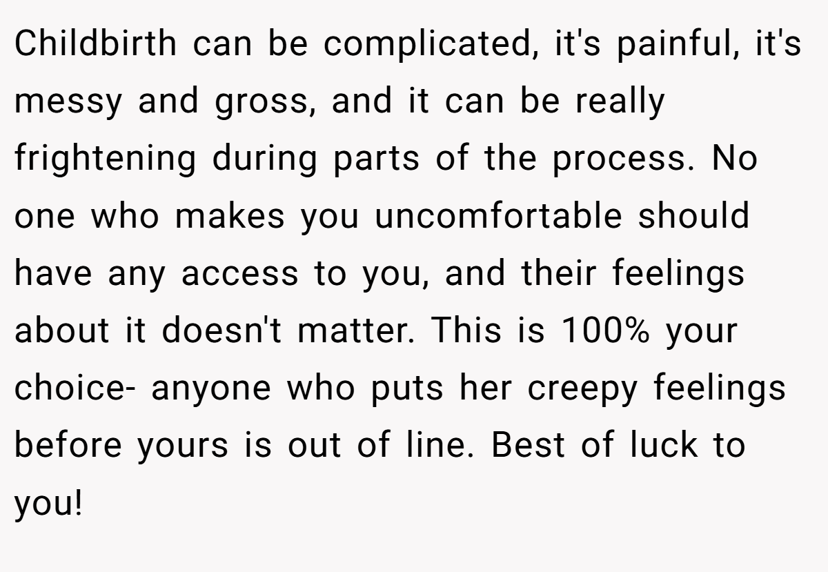 Childbirth can be complicated, it's painful, it's messy and gross, and it can be really frightening during parts of the process. No one who makes you uncomfortable should have any access to you, and their feelings about it doesn't matter. This is 100% your choice- anyone who puts her creepy feelings before yours is out of line. Best of luck to you!