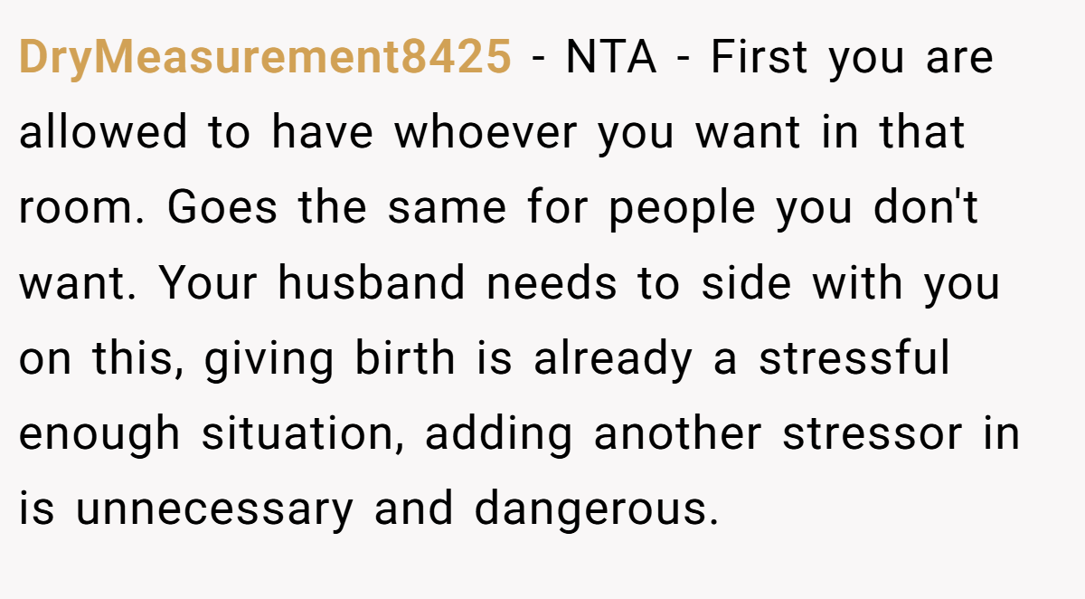 DryMeasurement8425 − NTA - First you are allowed to have whoever you want in that room. Goes the same for people you don't want. Your husband needs to side with you on this, giving birth is already a stressful enough situation, adding another stressor in is unnecessary and dangerous.