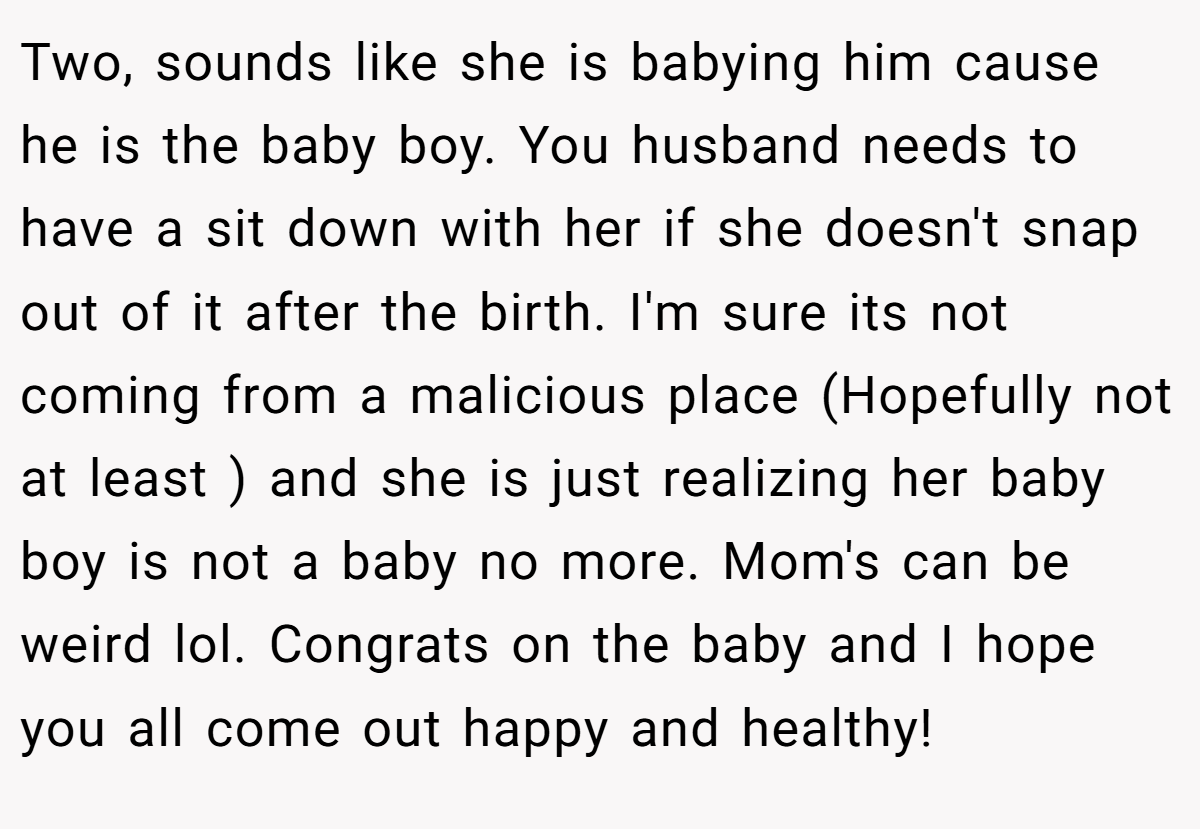 Two, sounds like she is babying him cause he is the baby boy. You husband needs to have a sit down with her if she doesn't snap out of it after the birth. I'm sure its not coming from a malicious place (Hopefully not at least ) and she is just realizing her baby boy is not a baby no more. Mom's can be weird lol. Congrats on the baby and I hope you all come out happy and healthy!