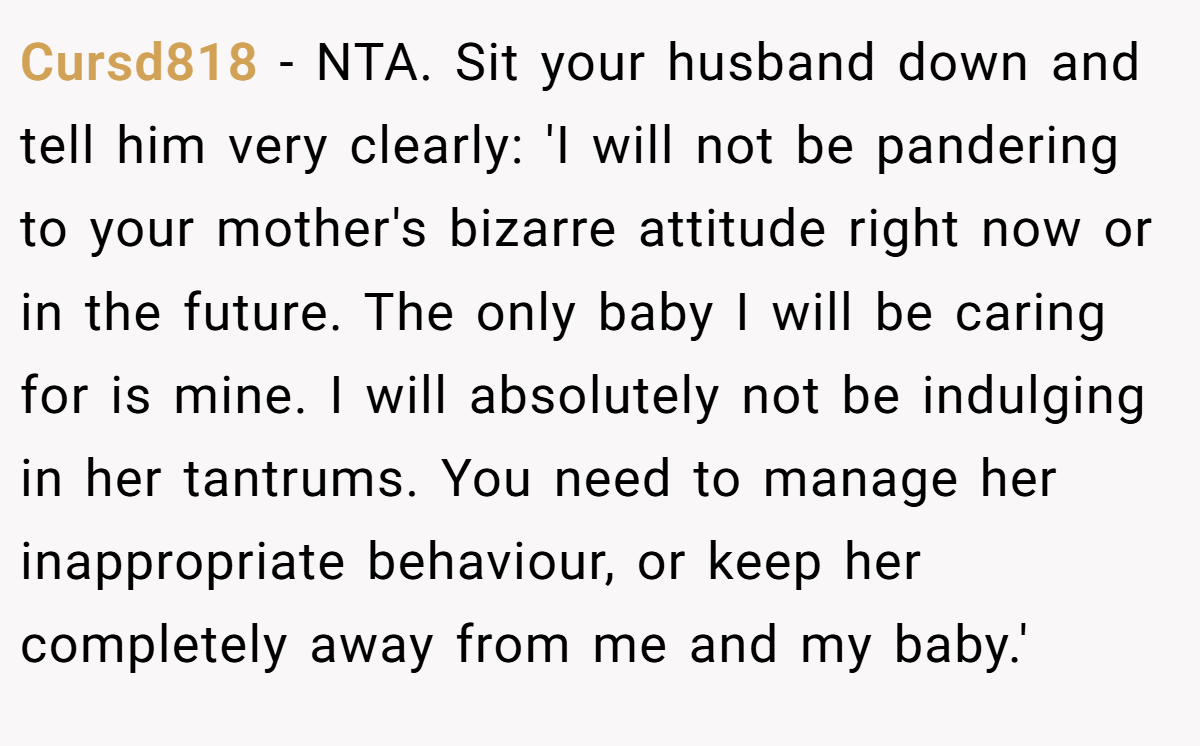Cursd818 − NTA. Sit your husband down and tell him very clearly: 'I will not be pandering to your mother's bizarre attitude right now or in the future. The only baby I will be caring for is mine. I will absolutely not be indulging in her tantrums. You need to manage her inappropriate behaviour, or keep her completely away from me and my baby.'