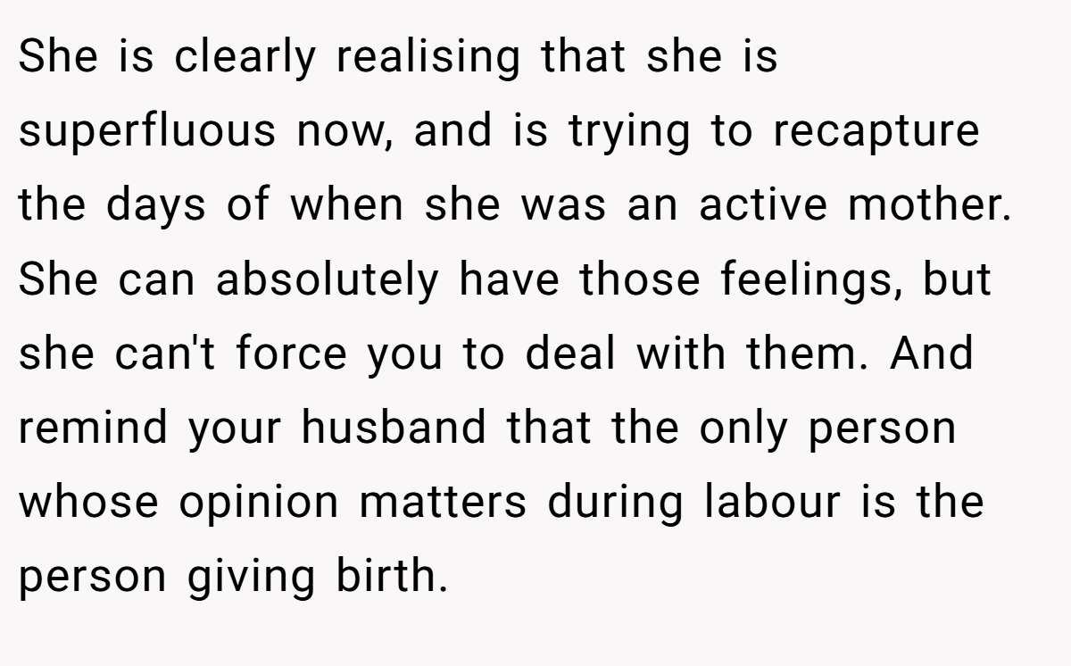 She is clearly realising that she is superfluous now, and is trying to recapture the days of when she was an active mother. She can absolutely have those feelings, but she can't force you to deal with them. And remind your husband that the only person whose opinion matters during labour is the person giving birth.