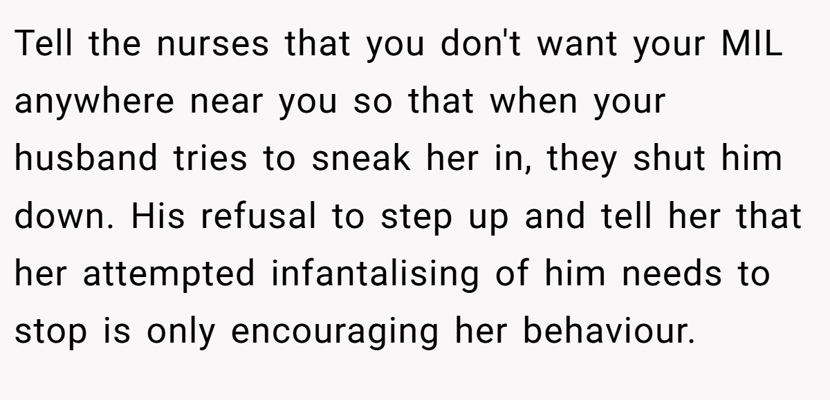 Tell the nurses that you don't want your MIL anywhere near you so that when your husband tries to sneak her in, they shut him down. His refusal to step up and tell her that her attempted infantalising of him needs to stop is only encouraging her behaviour.