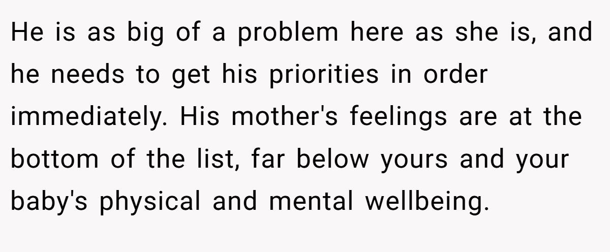 He is as big of a problem here as she is, and he needs to get his priorities in order immediately. His mother's feelings are at the bottom of the list, far below yours and your baby's physical and mental wellbeing.