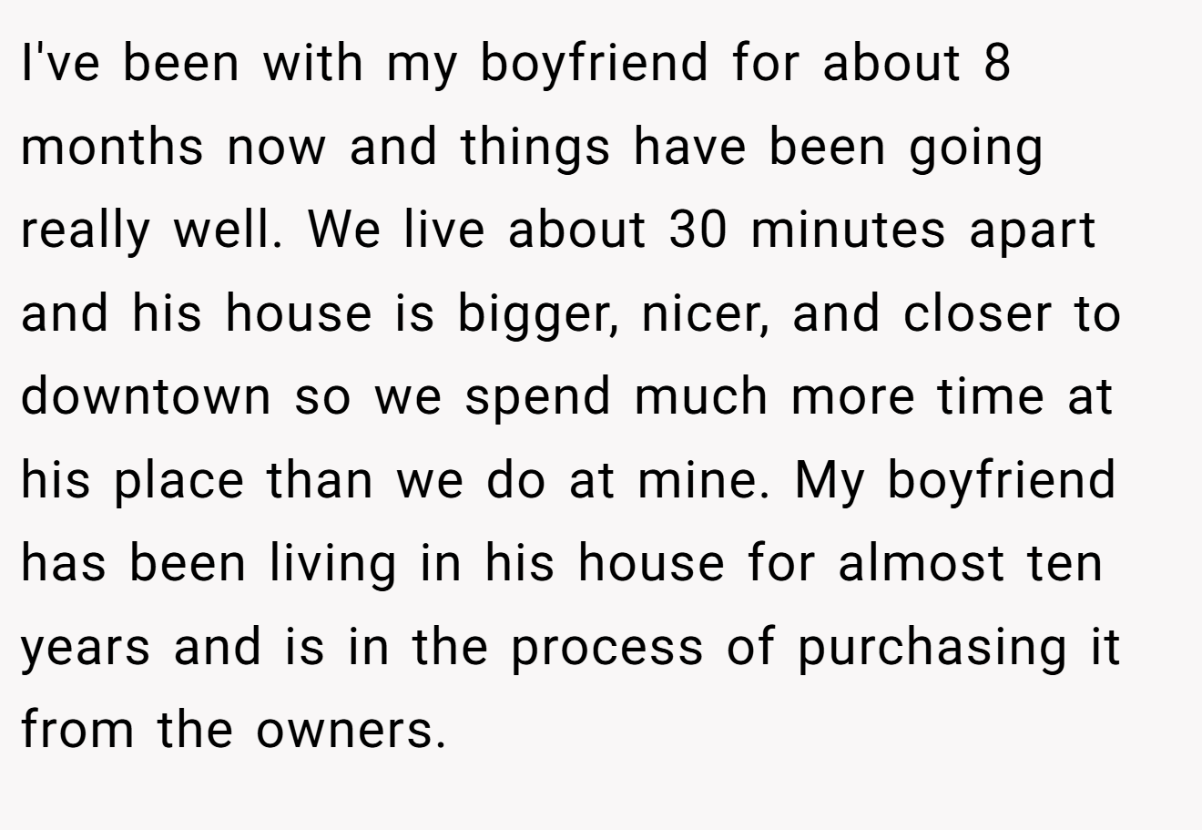I've been with my boyfriend for about 8 months now and things have been going really well. We live about 30 minutes apart and his house is bigger, nicer, and closer to downtown so we spend much more time at his place than we do at mine. My boyfriend has been living in his house for almost ten years and is in the process of purchasing it from the owners.