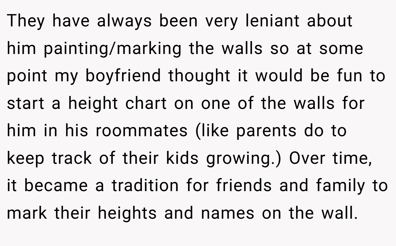 They have always been very leniant about him painting/marking the walls so at some point my boyfriend thought it would be fun to start a height chart on one of the walls for him in his roommates (like parents do to keep track of their kids growing.) Over time, it became a tradition for friends and family to mark their heights and names on the wall.