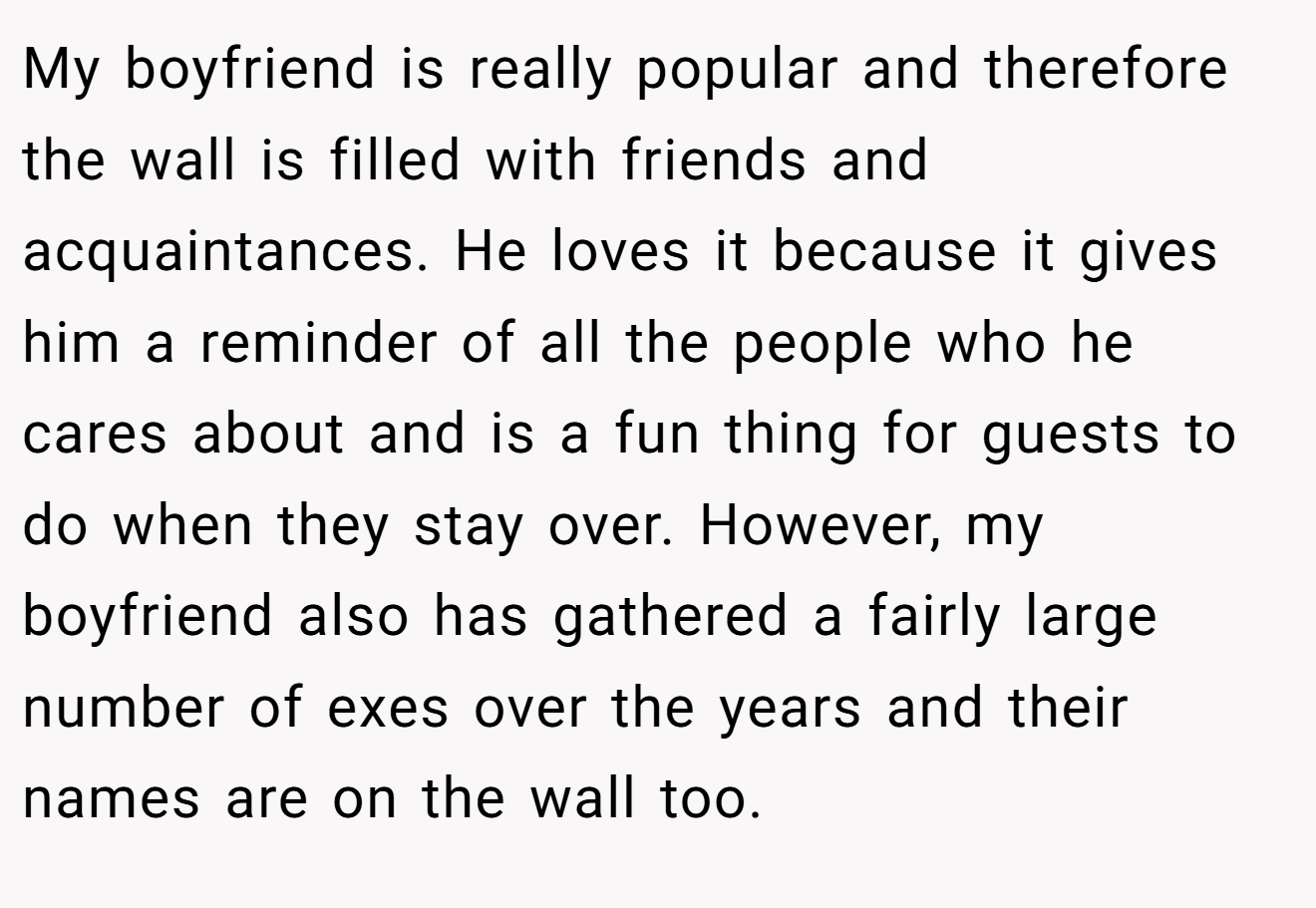 My boyfriend is really popular and therefore the wall is filled with friends and acquaintances. He loves it because it gives him a reminder of all the people who he cares about and is a fun thing for guests to do when they stay over. However, my boyfriend also has gathered a fairly large number of exes over the years and their names are on the wall too.