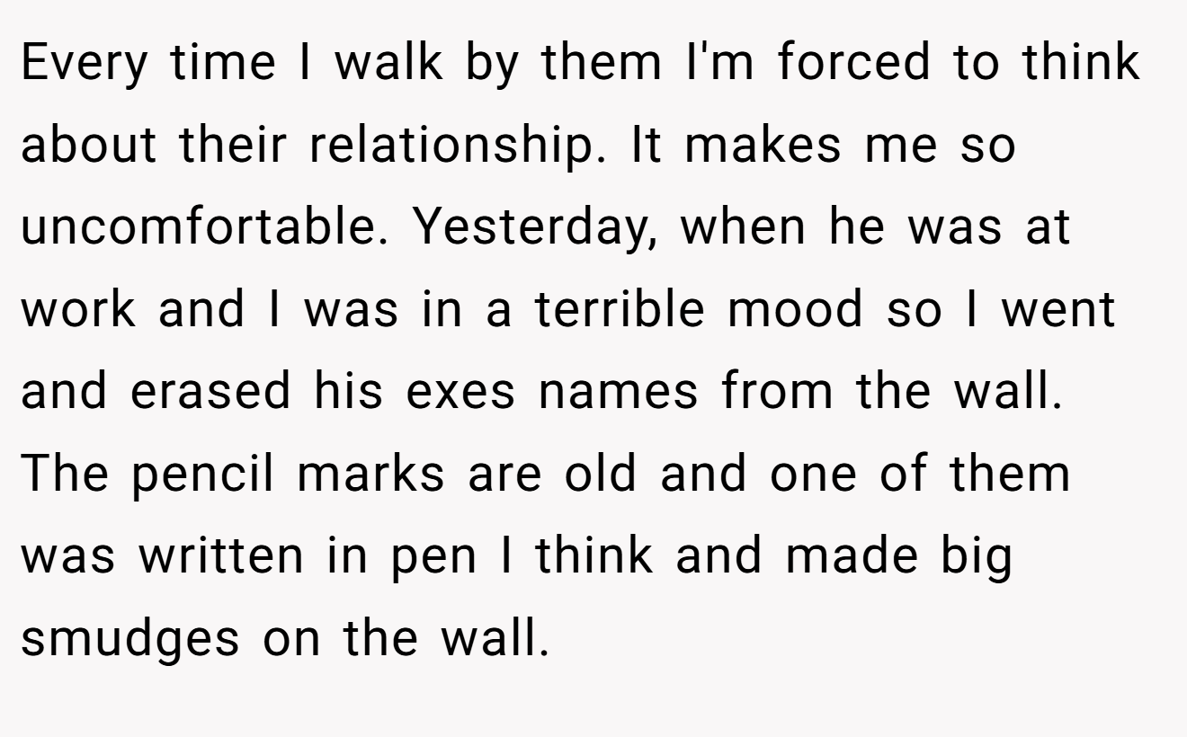 Every time I walk by them I'm forced to think about their relationship. It makes me so uncomfortable. Yesterday, when he was at work and I was in a terrible mood so I went and erased his exes names from the wall. The pencil marks are old and one of them was written in pen I think and made big smudges on the wall.