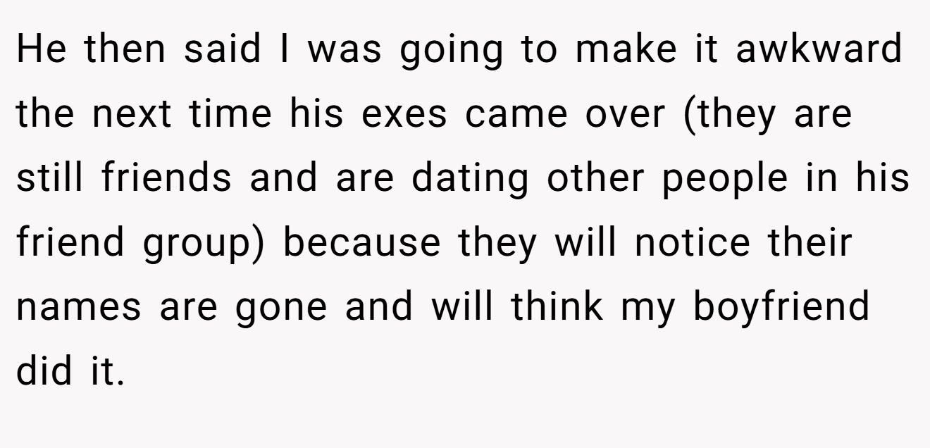 He then said I was going to make it awkward the next time his exes came over (they are still friends and are dating other people in his friend group) because they will notice their names are gone and will think my boyfriend did it.